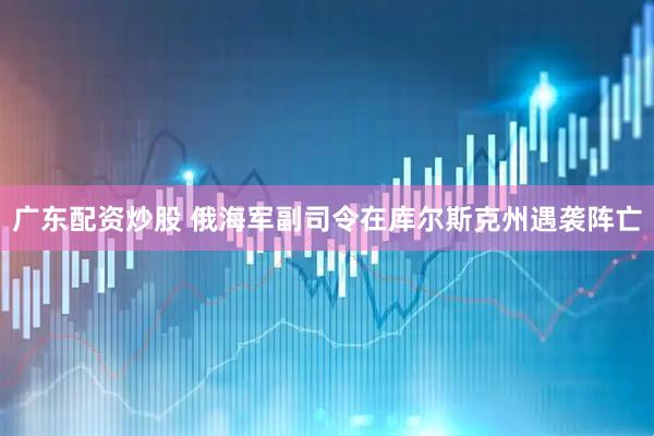 广东配资炒股 俄海军副司令在库尔斯克州遇袭阵亡