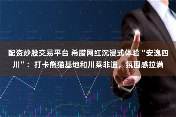 配资炒股交易平台 希腊网红沉浸式体验“安逸四川”：打卡熊猫基地和川菜非遗，氛围感拉满