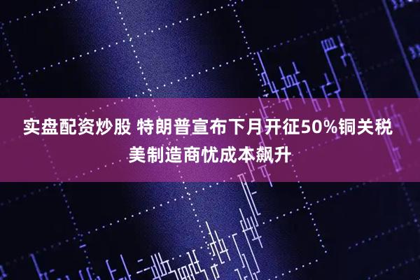 实盘配资炒股 特朗普宣布下月开征50%铜关税 美制造商忧成本飙升