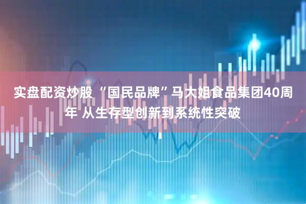 实盘配资炒股 “国民品牌”马大姐食品集团40周年 从生存型创新到系统性突破