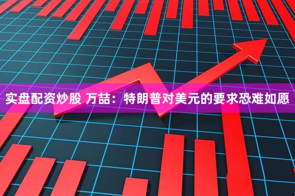 实盘配资炒股 万喆：特朗普对美元的要求恐难如愿