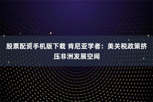 股票配资手机版下载 肯尼亚学者：美关税政策挤压非洲发展空间