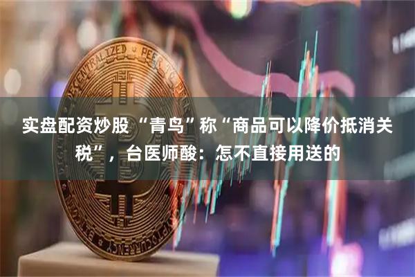 实盘配资炒股 “青鸟”称“商品可以降价抵消关税”，台医师酸：怎不直接用送的