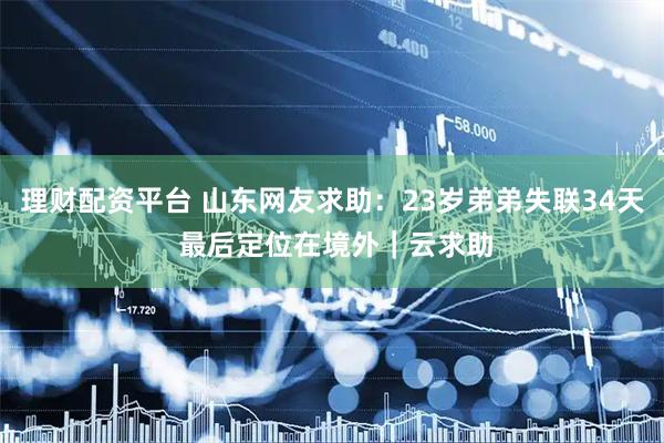 理财配资平台 山东网友求助：23岁弟弟失联34天 最后定位在境外｜云求助
