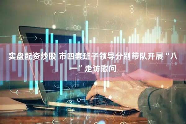 实盘配资炒股 市四套班子领导分别带队开展“八一”走访慰问