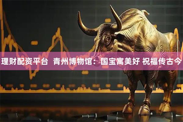 理财配资平台  青州博物馆：国宝寓美好 祝福传古今