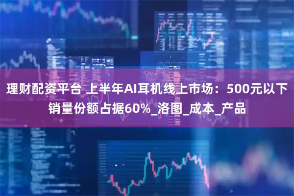 理财配资平台 上半年AI耳机线上市场：500元以下销量份额占据60%_洛图_成本_产品