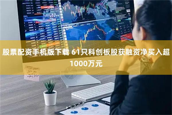 股票配资手机版下载 61只科创板股获融资净买入超1000万元