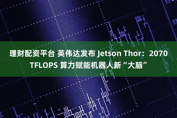 理财配资平台 英伟达发布 Jetson Thor：2070TFLOPS 算力赋能机器人新“大脑”