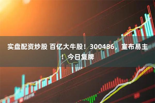 实盘配资炒股 百亿大牛股！300486，宣布易主！今日复牌
