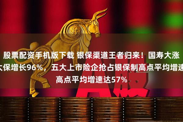 股票配资手机版下载 银保渠道王者归来！国寿大涨111%太保增长96%，五大上市险企抢占银保制高点平均增速达57%