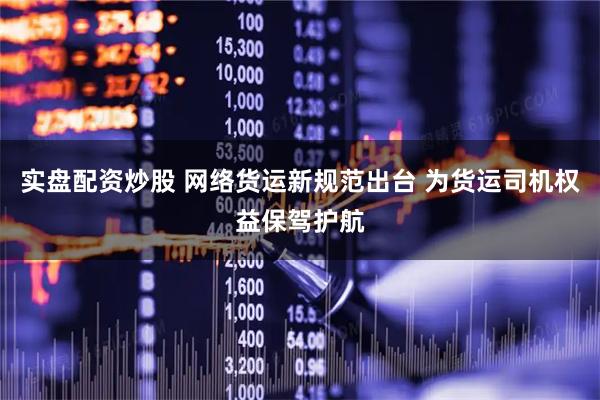 实盘配资炒股 网络货运新规范出台 为货运司机权益保驾护航