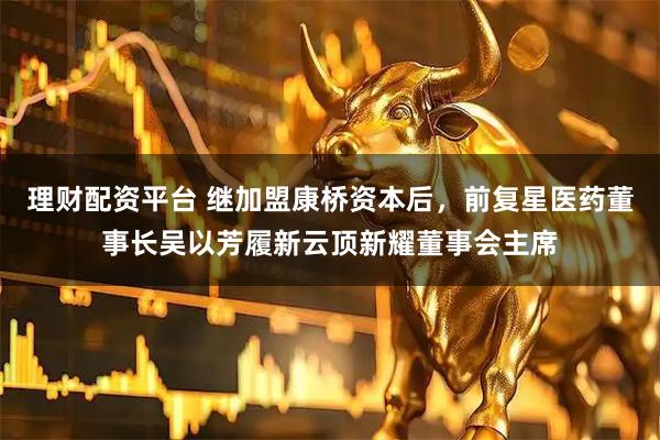 理财配资平台 继加盟康桥资本后，前复星医药董事长吴以芳履新云顶新耀董事会主席