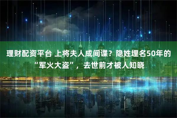 理财配资平台 上将夫人成间谍?隐姓埋名50年的“军火大盗”,去世前才被人知晓