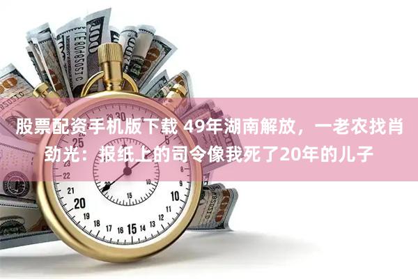 股票配资手机版下载 49年湖南解放,一老农找肖劲光:报纸上的司令像我死了20年的儿子