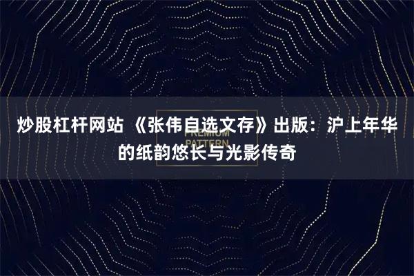 炒股杠杆网站 《张伟自选文存》出版：沪上年华的纸韵悠长与光影传奇