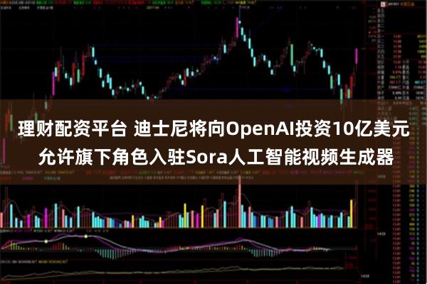 理财配资平台 迪士尼将向OpenAI投资10亿美元 允许旗下角色入驻Sora人工智能视频生成器